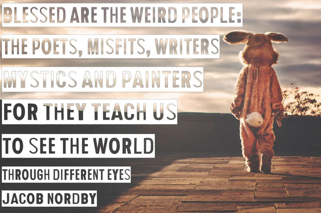 "Blessed are the weird people: poets, misfits, writers mystics, painters, troubadours for they teach us to see the world through different eyes."
Jacob Nordby
