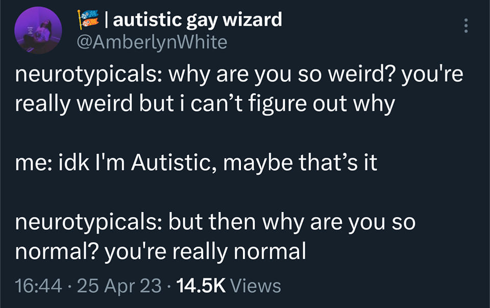 Tweet by Autistic Gay Wizard @amberlynwhite
'Neurotypicals: why are you so weird? 
you're really weird but i can’t figure out why
me: idk I'm Autistic, maybe that’s it
neurotypicals: but then why are you so normal? 
you're really normal'