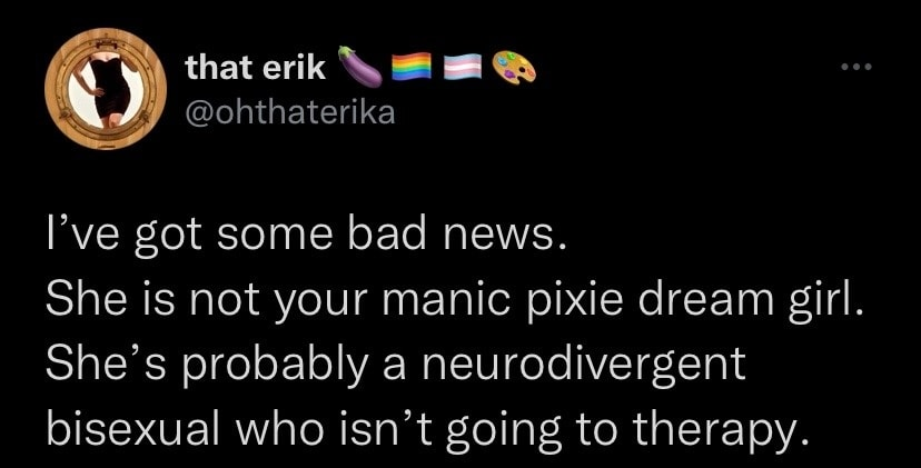 A tweet credited to 'that erik' @ohthaterika:

I've got some bad news.

She is not your manic pixie dream girl.

She's probably a neurodivergent bisexual who isn't going to therapy. 